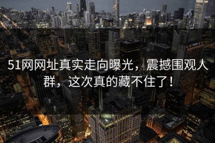51网网址真实走向曝光，震撼围观人群，这次真的藏不住了！