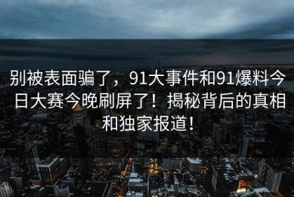 别被表面骗了，91大事件和91爆料今日大赛今晚刷屏了！揭秘背后的真相和独家报道！