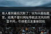 有人看到最后沉默了：以为只是标题党，结果不是91网址导航这次风向明显不对，引得老瓜友重新回坑
