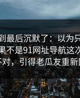有人看到最后沉默了：以为只是标题党，结果不是91网址导航这次风向明显不对，引得老瓜友重新回坑