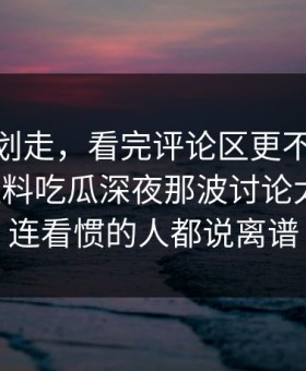别急着划走，看完评论区更不平静91爆料猛料吃瓜深夜那波讨论太顶了，连看惯的人都说离谱