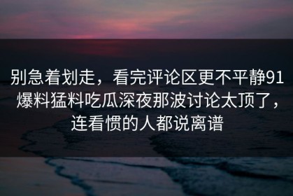 别急着划走，看完评论区更不平静91爆料猛料吃瓜深夜那波讨论太顶了，连看惯的人都说离谱