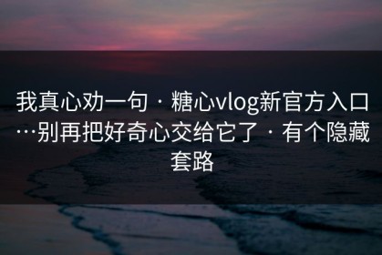 我真心劝一句 · 糖心vlog新官方入口…别再把好奇心交给它了 · 有个隐藏套路