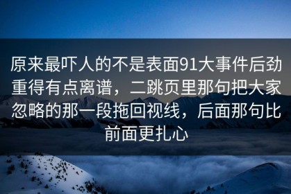 原来最吓人的不是表面91大事件后劲重得有点离谱，二跳页里那句把大家忽略的那一段拖回视线，后面那句比前面更扎心