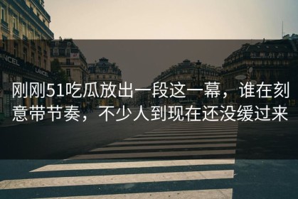 刚刚51吃瓜放出一段这一幕，谁在刻意带节奏，不少人到现在还没缓过来
