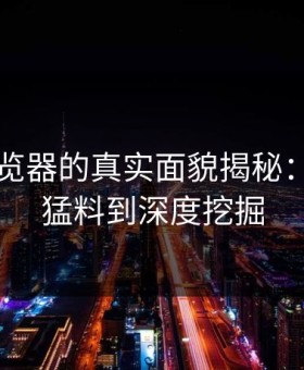 91网浏览器的真实面貌揭秘：从爆料猛料到深度挖掘