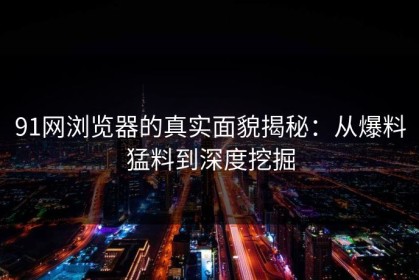 91网浏览器的真实面貌揭秘：从爆料猛料到深度挖掘