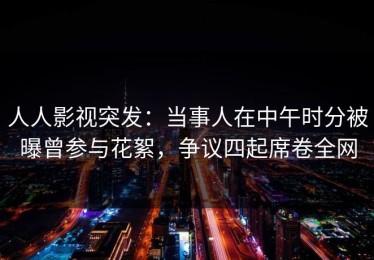 人人影视突发：当事人在中午时分被曝曾参与花絮，争议四起席卷全网