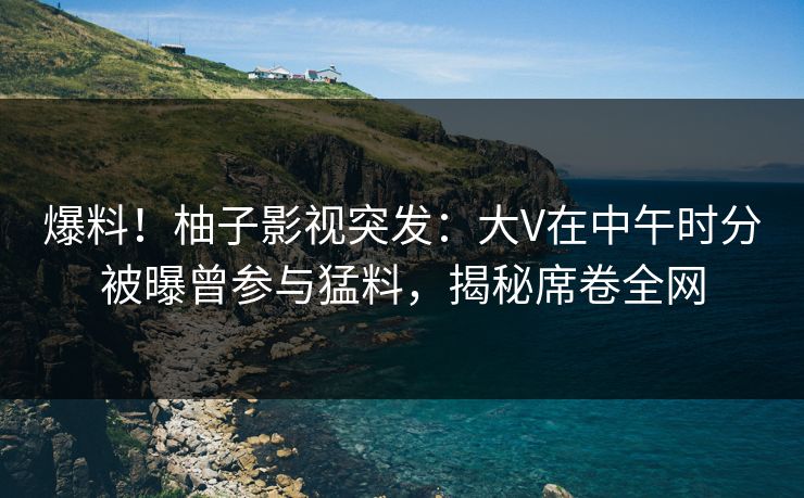 爆料！柚子影视突发：大V在中午时分被曝曾参与猛料，揭秘席卷全网