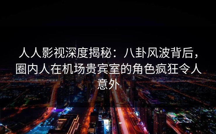 人人影视深度揭秘：八卦风波背后，圈内人在机场贵宾室的角色疯狂令人意外