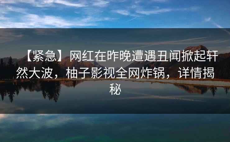 【紧急】网红在昨晚遭遇丑闻掀起轩然大波，柚子影视全网炸锅，详情揭秘