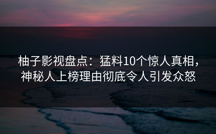 柚子影视盘点：猛料10个惊人真相，神秘人上榜理由彻底令人引发众怒