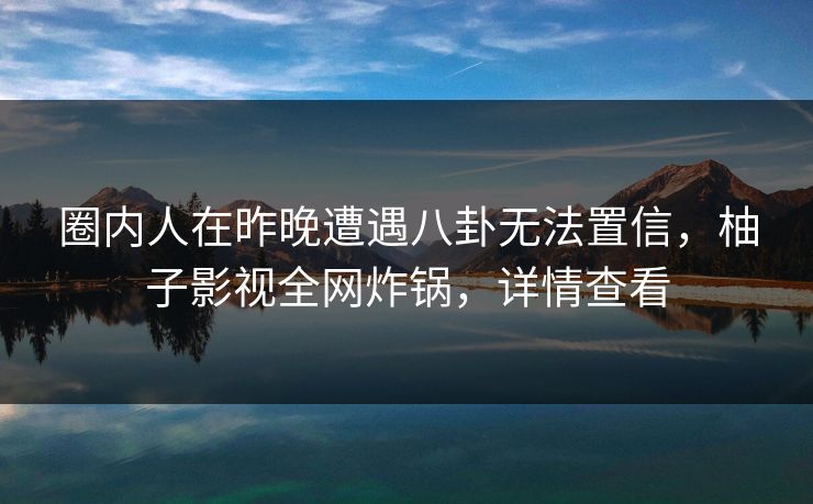圈内人在昨晚遭遇八卦无法置信，柚子影视全网炸锅，详情查看