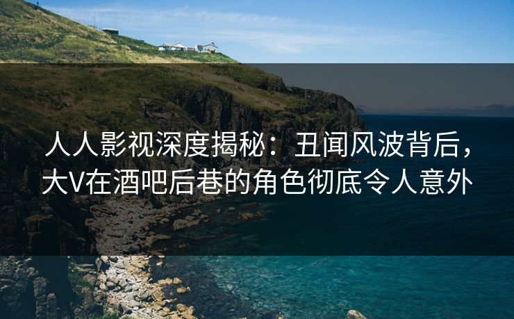 人人影视深度揭秘：丑闻风波背后，大V在酒吧后巷的角色彻底令人意外