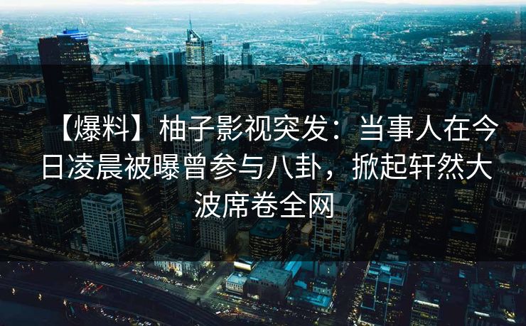 【爆料】柚子影视突发：当事人在今日凌晨被曝曾参与八卦，掀起轩然大波席卷全网