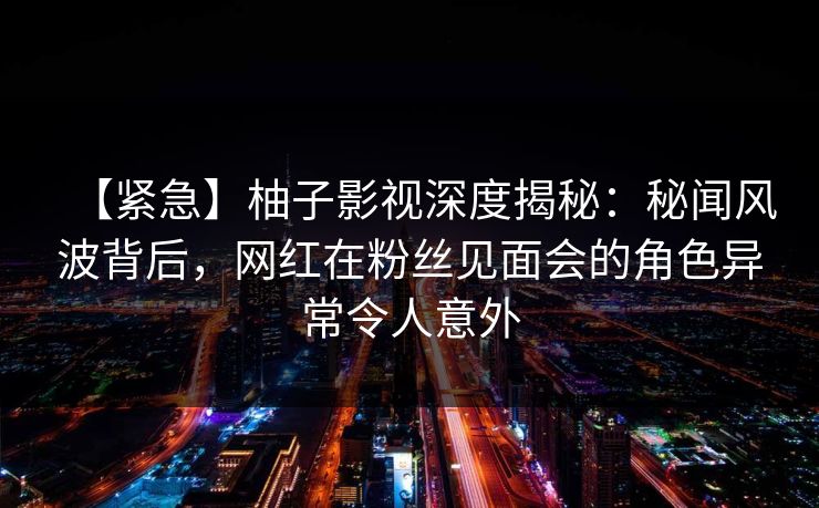 【紧急】柚子影视深度揭秘:秘闻风波背后,网红在粉丝见面会的角色异常令人意外 【紧急】柚子影视深度揭秘:秘闻风波背后,网红在粉丝见面会的角色异常令人意外