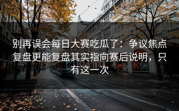 别再误会每日大赛吃瓜了：争议焦点复盘更能复盘其实指向赛后说明，只有这一次