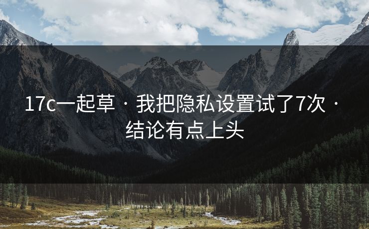 17c一起草 · 我把隐私设置试了7次 · 结论有点上头