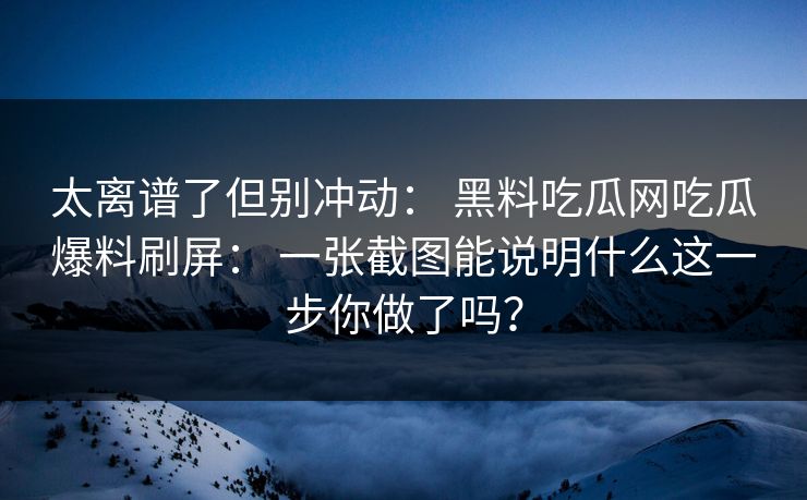 太离谱了但别冲动: 黑料吃瓜网吃瓜爆料刷屏: 一张截图能说明什么这一步你做了吗? 太离谱了但别冲动: 黑料吃瓜网吃瓜爆料刷屏: 一张截图能说明什么这一步你做了吗?