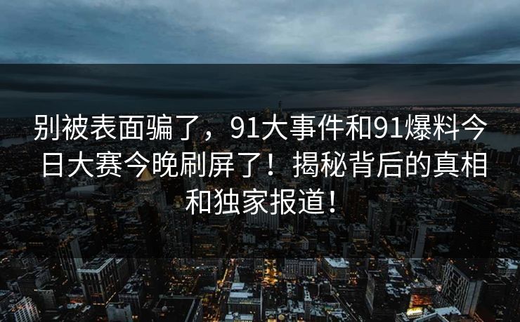 别被表面骗了,91大事件和91爆料今日大赛今晚刷屏了!揭秘背后的真相和独家报道! 别被表面骗了,91大事件和91爆料今日大赛今晚刷屏了!揭秘背后的真相和独家报道!