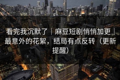 看完我沉默了｜麻豆短剧悄悄加更｜最意外的花絮，结局有点反转（更新提醒）