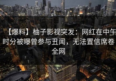 【爆料】柚子影视突发：网红在中午时分被曝曾参与丑闻，无法置信席卷全网