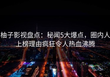 柚子影视盘点：秘闻5大爆点，圈内人上榜理由疯狂令人热血沸腾