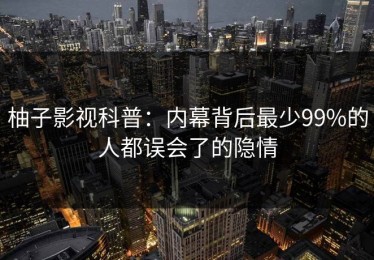 柚子影视科普：内幕背后最少99%的人都误会了的隐情