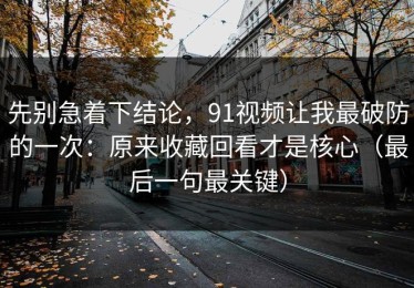 先别急着下结论，91视频让我最破防的一次：原来收藏回看才是核心（最后一句最关键）