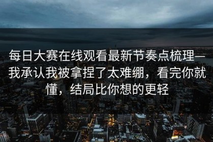 每日大赛在线观看最新节奏点梳理—我承认我被拿捏了太难绷，看完你就懂，结局比你想的更轻