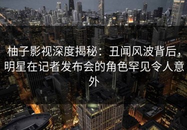 柚子影视深度揭秘：丑闻风波背后，明星在记者发布会的角色罕见令人意外