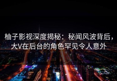 柚子影视深度揭秘：秘闻风波背后，大V在后台的角色罕见令人意外