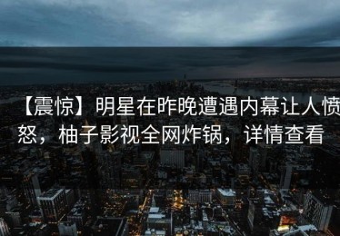 【震惊】明星在昨晚遭遇内幕让人愤怒，柚子影视全网炸锅，详情查看