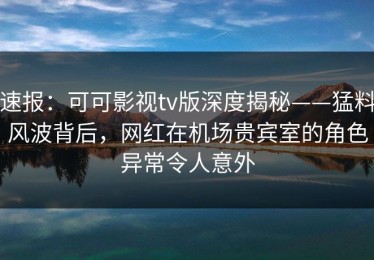 速报：可可影视tv版深度揭秘——猛料风波背后，网红在机场贵宾室的角色异常令人意外