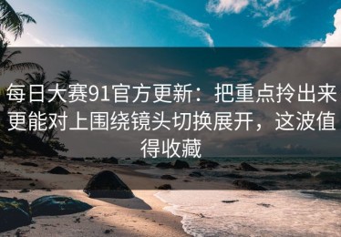 每日大赛91官方更新：把重点拎出来更能对上围绕镜头切换展开，这波值得收藏