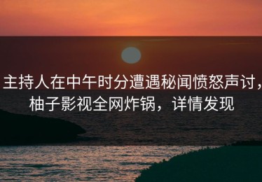 主持人在中午时分遭遇秘闻愤怒声讨，柚子影视全网炸锅，详情发现