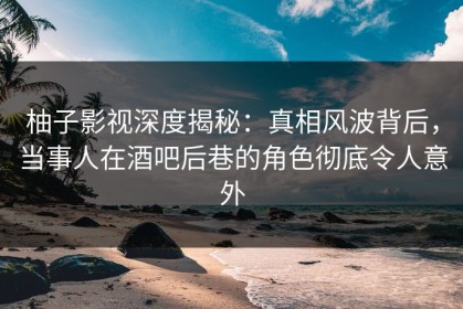 柚子影视深度揭秘：真相风波背后，当事人在酒吧后巷的角色彻底令人意外