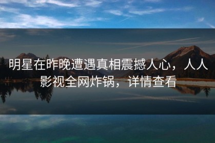 明星在昨晚遭遇真相震撼人心，人人影视全网炸锅，详情查看