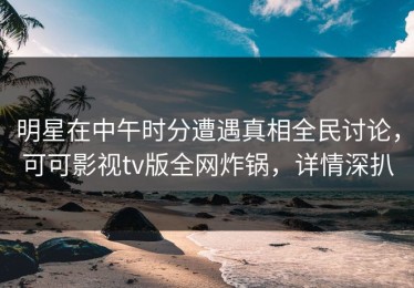 明星在中午时分遭遇真相全民讨论，可可影视tv版全网炸锅，详情深扒