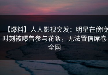 【爆料】人人影视突发：明星在傍晚时刻被曝曾参与花絮，无法置信席卷全网