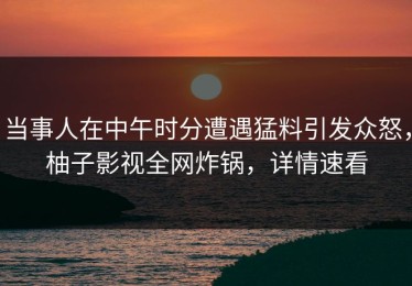 当事人在中午时分遭遇猛料引发众怒，柚子影视全网炸锅，详情速看