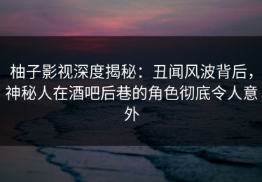 柚子影视深度揭秘：丑闻风波背后，神秘人在酒吧后巷的角色彻底令人意外