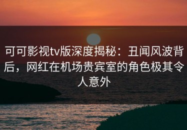 可可影视tv版深度揭秘：丑闻风波背后，网红在机场贵宾室的角色极其令人意外