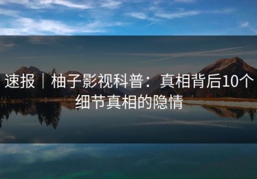 速报｜柚子影视科普：真相背后10个细节真相的隐情