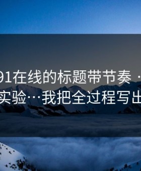 别再被91在线的标题带节奏 · 我做了对照实验…我把全过程写出来了