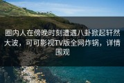 圈内人在傍晚时刻遭遇八卦掀起轩然大波，可可影视TV版全网炸锅，详情围观