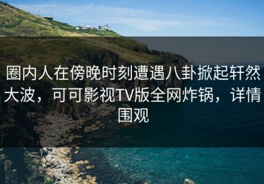 圈内人在傍晚时刻遭遇八卦掀起轩然大波，可可影视TV版全网炸锅，详情围观