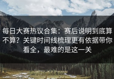 每日大赛热议合集：赛后说明到底算不算？关键时间线梳理更有依据带你看全，最难的是这一关