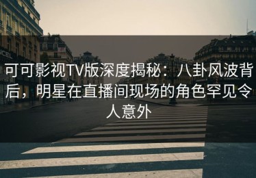 可可影视TV版深度揭秘：八卦风波背后，明星在直播间现场的角色罕见令人意外