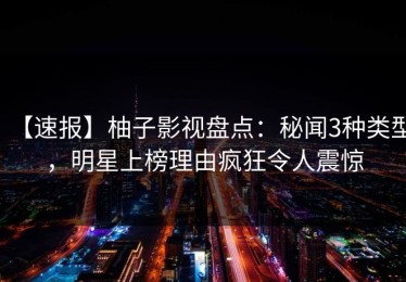 【速报】柚子影视盘点：秘闻3种类型，明星上榜理由疯狂令人震惊